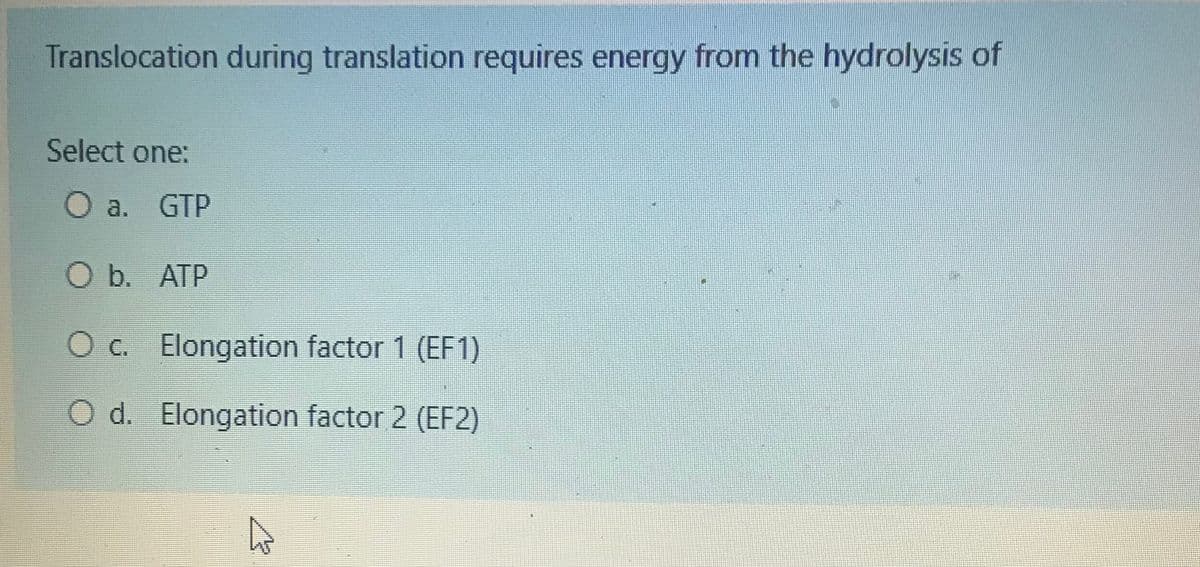 Translocation during translation requires energy from the hydrolysis of
Select one:
O a. GTP
O b. ATP
O c. Elongation factor 1 (EF1)
O d. Elongation factor 2 (EF2)
