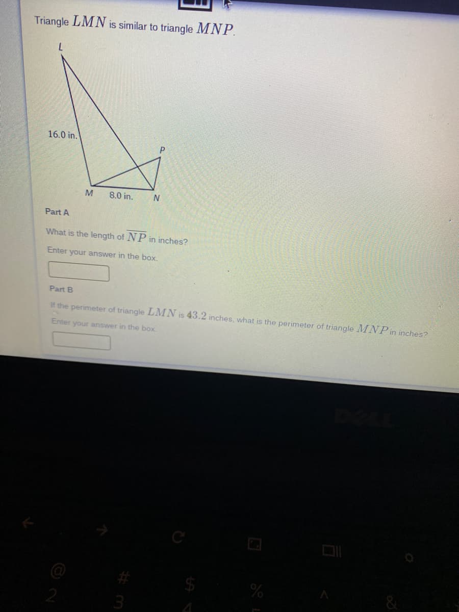 Triangle LMN is similar to triangle MNP.
16.0 in.
M
8.0 in.
Part A
What is the length of NP in inches?
Enter your answer in the box,
Part B
If the perimeter of triangle LMN is 43.2 inches, what is the perimeter of triangle MNP in inches?
Enter your answer in the box
&
