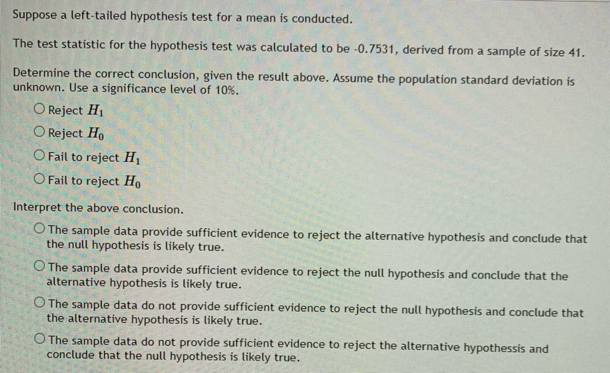 Suppose a left-tailed hypothesis test for a mean is conducted.
The test statistic for the hypothesis test was calculated to be -0.7531, derived from a sample of size 41.
Determine the correct conclusion, given the result above. Assume the population standard deviation is
unknown. Use a significance level of 10%.
O Reject H1
O Reject Ho
O Fail to reject H1
O Fail to reject Ho
Interpret the above conclusion.
O The sample data provide sufficient evidence to reject the alternative hypothesis and conclude that
the null hypothesis is likely true.
The sample data provide sufficient evidence to reject the null hypothesis and conclude that the
alternative hypothesis is likely true.
O The sample data do not provide sufficient evidence to reject the null hypothesis and conclude that
the alternative hypothesis is likely true.
O The sample data do not provide sufficient evidence to reject the alternative hypothessis and
conclude that the null hypothesis is likely true.

