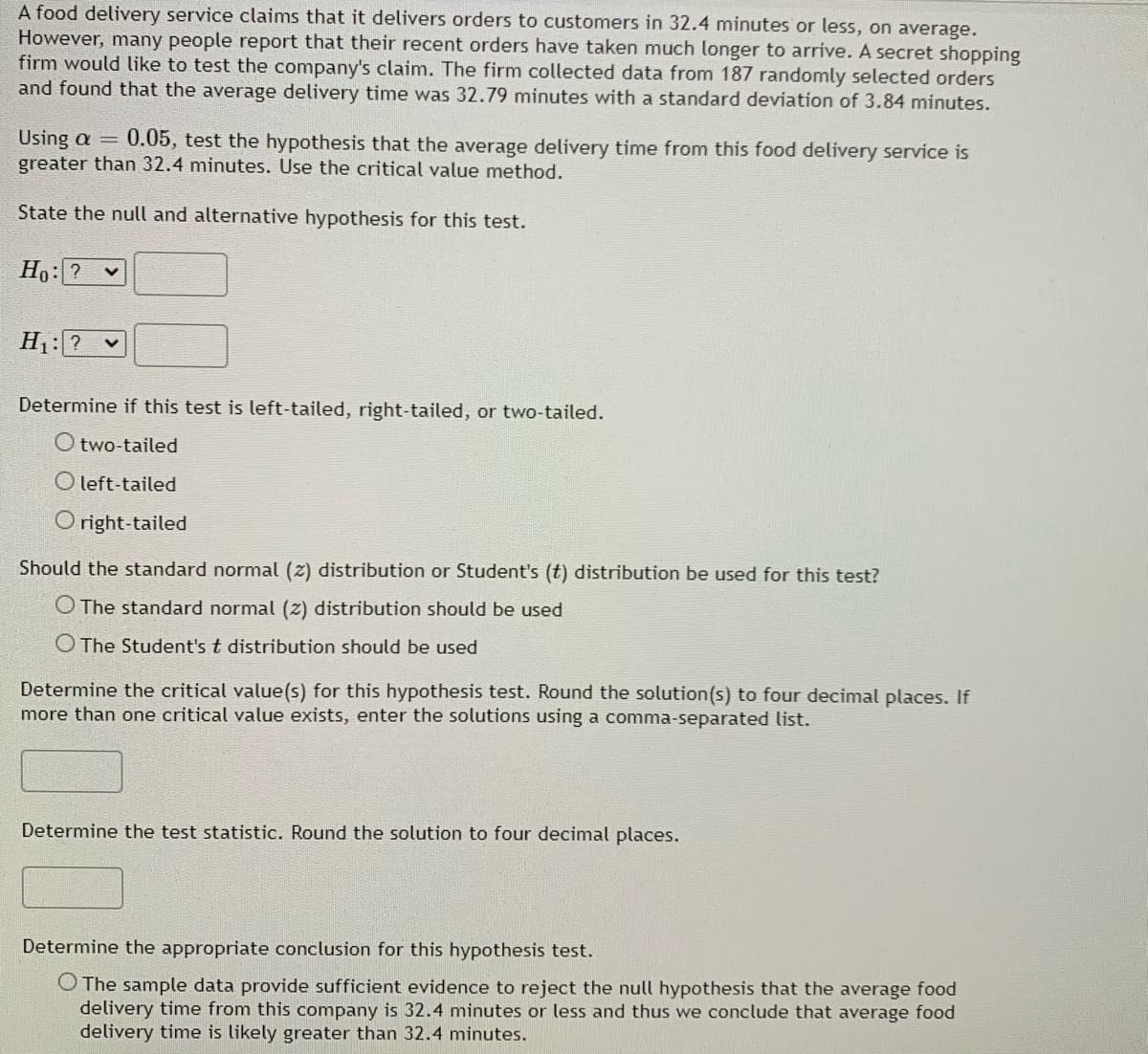 A food delivery service claims that it delivers orders to customers in 32.4 minutes or less, on average.
However, many people report that their recent orders have taken much longer to arrive. A secret shopping
firm would like to test the company's claim. The firm collected data from 187 randomly selected orders
and found that the average delivery time was 32.79 minutes with a standard deviation of 3.84 minutes.
Using α Η
greater than 32.4 minutes. Use the critical value method.
0.05, test the hypothesis that the average delivery time from this food delivery service is
State the null and alternative hypothesis for this test.
Ho: ? v
H1: ?
Determine if this test is left-tailed, right-tailed, or two-tailed.
O two-tailed
O left-tailed
O right-tailed
Should the standard normal (z) distribution or Student's (t) distribution be used for this test?
O The standard normal (z) distribution should be used
O The Student's t distribution should be used
Determine the critical value(s) for this hypothesis test. Round the solution(s) to four decimal places. If
more than one critical value exists, enter the solutions using a comma-separated list.
Determine the test statistic. Round the solution to four decimal places.
Determine the appropriate conclusion for this hypothesis test.
O The sample data provide sufficient evidence to reject the null hypothesis that the average food
delivery time from this company is 32.4 minutes or less and thus we conclude that average food
delivery time is likely greater than 32.4 minutes.
