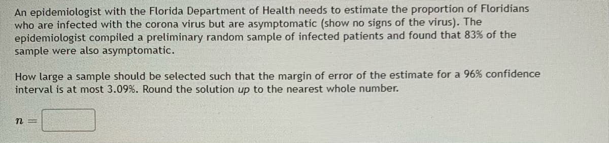 An epidemiologist with the Florida Department of Health needs to estimate the proportion of Floridians
who are infected with the corona virus but are asymptomatic (show no signs of the virus). The
epidemiologist compiled a preliminary random sample of infected patients and found that 83% of the
sample were also asymptomatic.
How large a sample should be selected such that the margin of error of the estimate for a 96% confidence
interval is at most 3.09%. Round the solution up to the nearest whole number.

