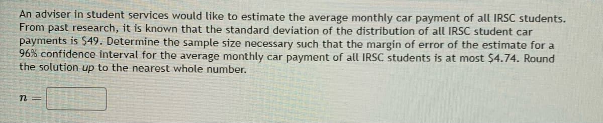 An adviser in student services would like to estimate the average monthly car payment of all IRSC students.
From past research, it is known that the standard deviation of the distribution of all IRSC student car
payments is $49. Determine the sample size necessary such that the margin of error of the estimate for a
96% confidence interval for the average monthly car payment of all IRSC students is at most $4.74. Round
the solution up to the nearest whole number.
n =
