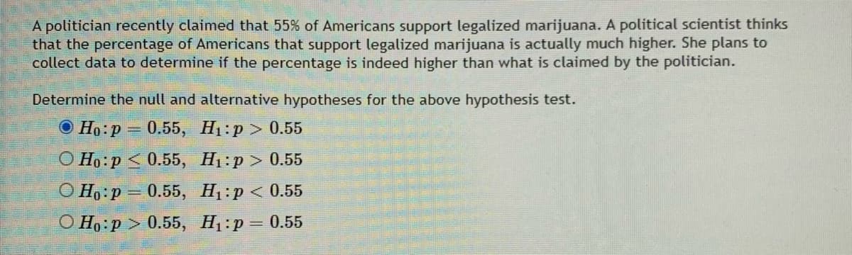 A politician recently claimed that 55% of Americans support legalized marijuana. A political scientist thinks
that the percentage of Americans that support legalized marijuana is actually much higher. She plans to
collect data to determine if the percentage is indeed higher than what is claimed by the politician.
Determine the null and alternative hypotheses for the above hypothesis test.
О Но:р — 0.55, Н:р > 0.55
О Но:р < 0.55, H:р > 0.55
О Но:р - 0.55, H:р < 0.55
О Но:р> 0.55, Н:р — 0.55
%3D
