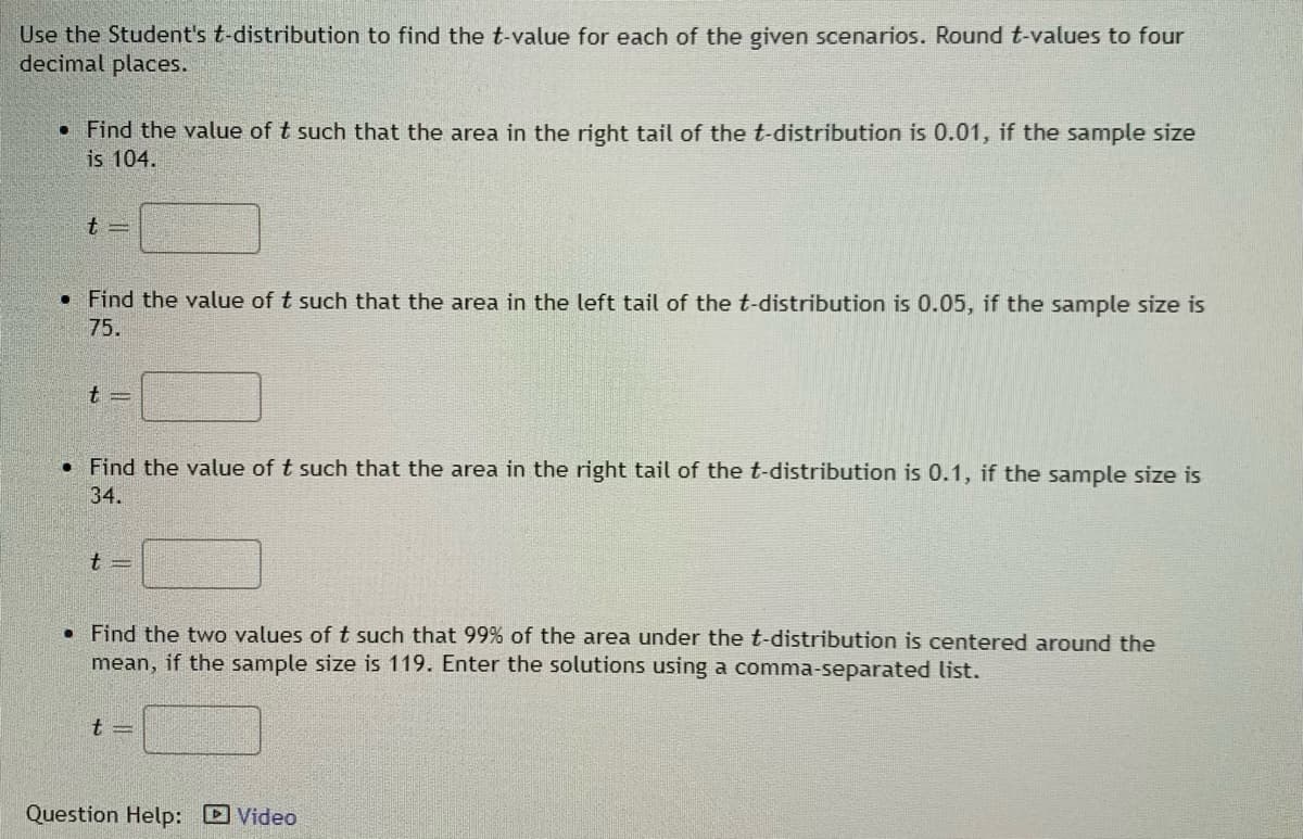 Use the Student's t-distribution to find the t-value for each of the given scenarios. Round t-values to four
decimal places.
• Find the value of t such that the area in the right tail of the t-distribution is 0.01, if the sample size
is 104.
• Find the value of t such that the area in the left tail of the t-distribution is 0.05, if the sample size is
75.
• Find the value of t such that the area in the right tail of the t-distribution is 0.1, if the sample size is
34.
t =
• Find the two values of t such that 99% of the area under the t-distribution is centered around the
mean, if the sample size is 119. Enter the solutions using a comma-separated list.
t =
Question Help: Video
