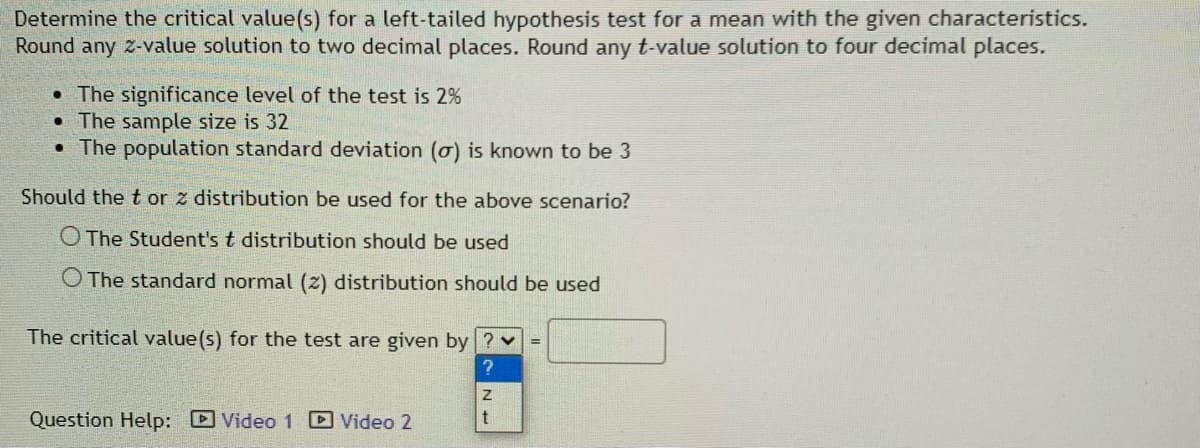 Determine the critical value(s) for a left-tailed hypothesis test for a mean with the given characteristics.
Round any z-value solution to two decimal places. Round any t-value solution to four decimal places.
• The significance level of the test is 2%
• The sample size is 32
• The population standard deviation (o) is known to be 3
Should the t or z distribution be used for the above scenario?
O The Student's t distribution should be used
O The standard normal (z) distribution should be used
The critical value(s) for the test are given by ? v =
Question Help: DVideo 1 Video 2
N +
