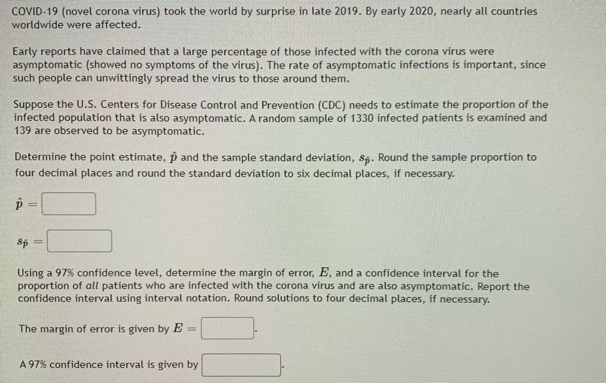 COVID-19 (novel corona virus) took the world by surprise in late 2019. By early 2020, nearly all countries
worldwide were affected.
Early reports have claimed that a large percentage of those infected with the corona virus were
asymptomatic (showed no symptoms of the virus). The rate of asymptomatic infections is important, since
such people can unwittingly spread the virus to those around them.
Suppose the U.S. Centers for Disease Control and Prevention (CDC) needs to estimate the proportion of the
infected population that is also asymptomatic. A random sample of 1330 infected patients is examined and
139 are observed to be asymptomatic.
Determine the point estimate, p and the sample standard deviation, s5. Round the sample proportion to
four decimal places and round the standard deviation to six decimal places, if necessary.
Sp =
Using a 97% confidence level, determine the margin of error, E, and a confidence interval for the
proportion of all patients who are infected with the corona virus and are also asymptomatic. Report the
confidence interval using interval notation. Round solutions to four decimal places, if necessary.
The margin of error is given by E =
A 97% confidence interval is given by
