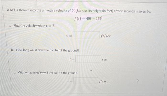 A ball is thrown into the air with a velocity of 40 ft/sec, its height (in feet) after t seconds is given by:
f(t)=40t - 16t²
a. Find the velocity when t = 2.
V=
b. How long will it take the ball to hit the ground?
c. With what velocity will the ball hit the ground?
ft/sec
sec
ft/sec