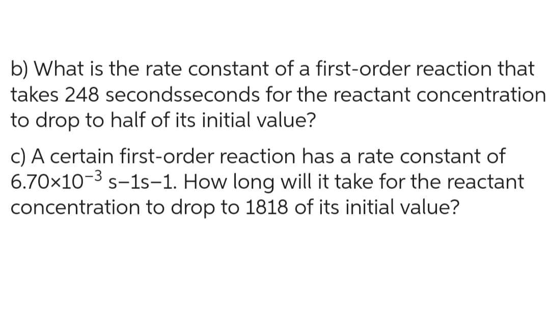 b) What is the rate constant of a first-order reaction that
takes 248 secondsseconds for the reactant concentration
to drop to half of its initial value?
c) A certain first-order reaction has a rate constant of
6.70x10-³ s-1s-1. How long will it take for the reactant
concentration to drop to 1818 of its initial value?