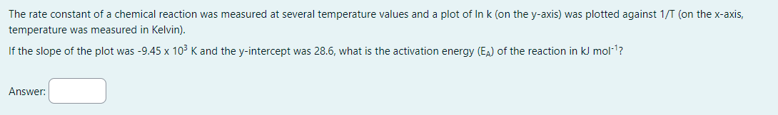 The rate constant of a chemical reaction was measured at several temperature values and a plot of In k (on the y-axis) was plotted against 1/T (on the x-axis,
temperature was measured in Kelvin).
If the slope of the plot was -9.45 x 10³ K and the y-intercept was 28.6, what is the activation energy (EA) of the reaction in kJ mol-¹?
Answer: