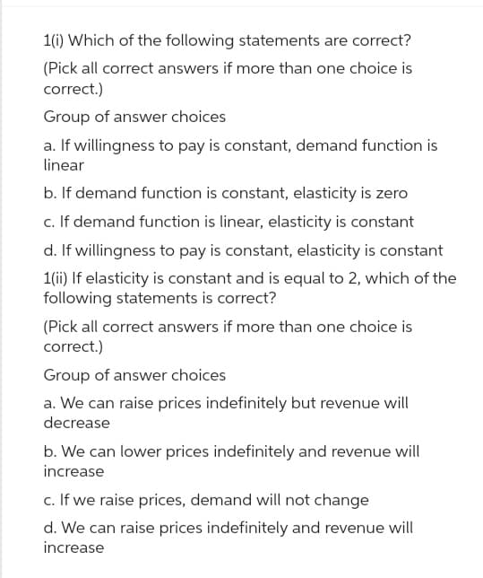 1(i) Which of the following statements are correct?
(Pick all correct answers if more than one choice is
correct.)
Group of answer choices
a. If willingness to pay is constant, demand function is
linear
b. If demand function is constant, elasticity is zero
c. If demand function is linear, elasticity is constant
d. If willingness to pay is constant, elasticity is constant
1(ii) If elasticity is constant and is equal to 2, which of the
following statements is correct?
(Pick all correct answers if more than one choice is
correct.)
Group of answer choices
a. We can raise prices indefinitely but revenue will
decrease
b. We can lower prices indefinitely and revenue will
increase
c. If we raise prices, demand will not change
d. We can raise prices indefinitely and revenue will
increase
