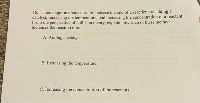 18. Three major methods used to increase the rate of a reaction are adding a
catalyst, increasing the temperature, and increasing the concentration of a reactant.
From the perspective of collision theory, explain how each of these methods
increases the reaction rate.
A. Adding a catalyst
B. Increasing the temperature
C. Increasing the concentration of the reactants