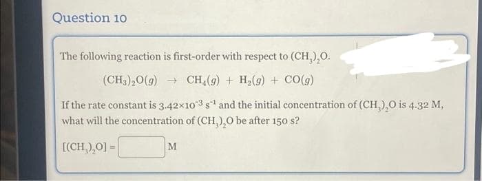 Question 10
The following reaction is first-order with respect to (CH₂)₂O.
(CH3)20(g) →CH (9) + H₂(9) + CO(g)
If the rate constant is 3.42×103 s¹ and the initial concentration of (CH₂),O is 4.32 M,
what will the concentration of (CH₂),O be after 150 s?
[(CH₂)₂0] =
M