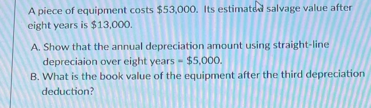 A piece of equipment costs $53,000. Its estimated salvage value after
eight years is $13,000.
A. Show that the annual depreciation amount using straight-line
depreciaion over eight years = $5,000.
B. What is the book value of the equipment after the third depreciation
deduction?
