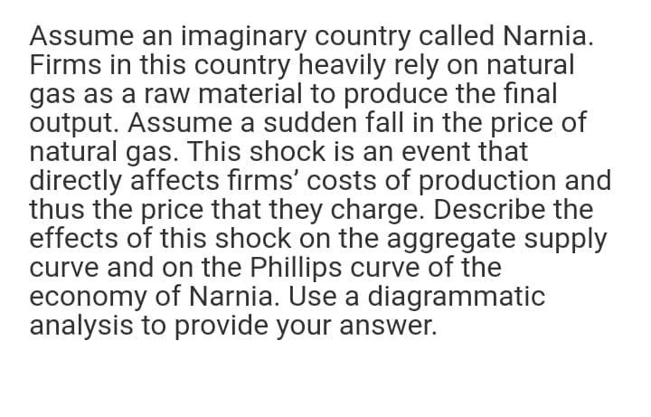 Assume an imaginary country called Narnia.
Firms in this country heavily rely on natural
gas as a raw material to produce the final
output. Assume a sudden fall in the price of
natural gas. This shock is an event that
directly affects firms' costs of production and
thus the price that they charge. Describe the
effects of this shock on the aggregate supply
curve and on the Phillips curve of the
economy of Narnia. Use a diagrammatic
analysis to provide your answer.
