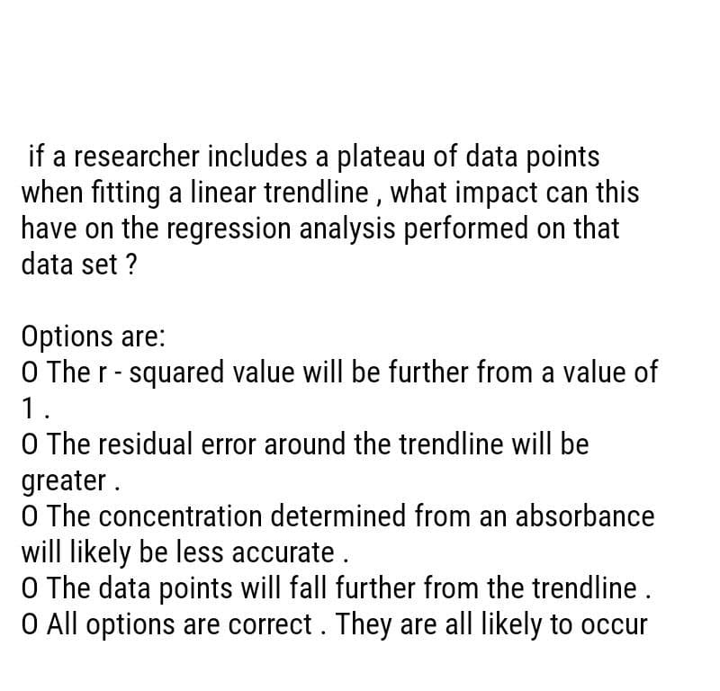 if a researcher includes a plateau of data points
when fitting a linear trendline, what impact can this
have on the regression analysis performed on that
data set ?
Options are:
O The r-squared value will be further from a value of
1.
O The residual error around the trendline will be
greater.
O The concentration determined from an absorbance
will likely be less accurate.
O The data points will fall further from the trendline .
O All options are correct. They are all likely to occur