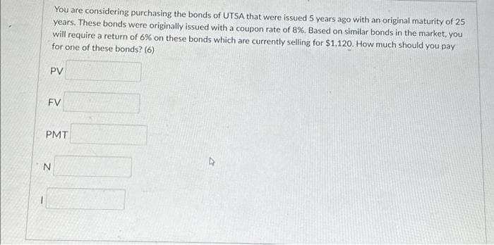You are considering purchasing the bonds of UTSA that were issued 5 years ago with an original maturity of 25
years. These bonds were originally issued with a coupon rate of 8%. Based on similar bonds in the market, you
will require a return of 6% on these bonds which are currently selling for $1,120. How much should you pay
for one of these bonds? (6)
PV
FV
PMT
N
4