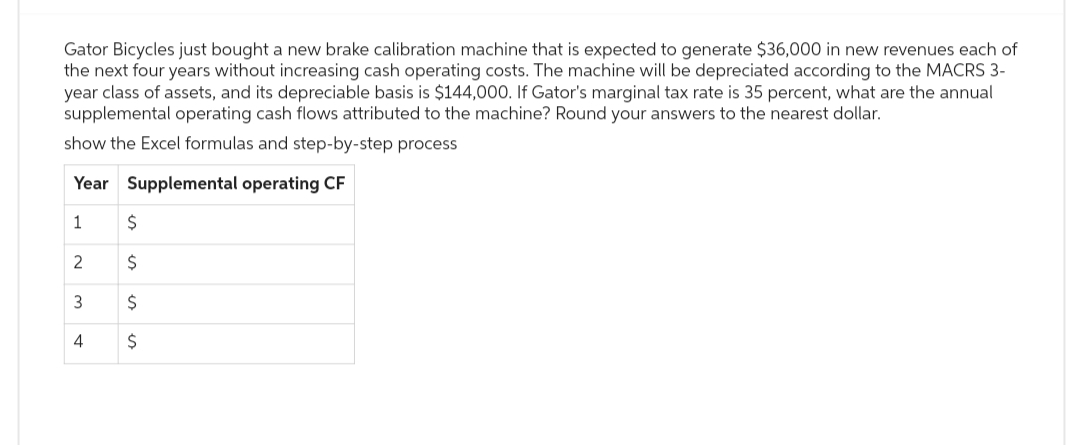 Gator Bicycles just bought a new brake calibration machine that is expected to generate $36,000 in new revenues each of
the next four years without increasing cash operating costs. The machine will be depreciated according to the MACRS 3-
year class of assets, and its depreciable basis is $144,000. If Gator's marginal tax rate is 35 percent, what are the annual
supplemental operating cash flows attributed to the machine? Round your answers to the nearest dollar.
show the Excel formulas and step-by-step process
Year Supplemental operating CF
1
2
3
4
$
$
$
$