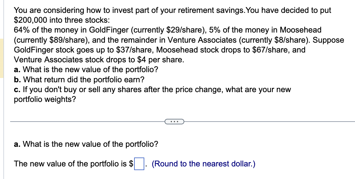You are considering how to invest part of your retirement savings. You have decided to put
$200,000 into three stocks:
64% of the money in GoldFinger (currently $29/share), 5% of the money in Moosehead
(currently $89/share), and the remainder in Venture Associates (currently $8/share). Suppose
GoldFinger stock goes up to $37/share, Moosehead stock drops to $67/share, and
Venture Associates stock drops to $4 per share.
a. What is the new value of the portfolio?
b. What return did the portfolio earn?
c. If you don't buy or sell any shares after the price change, what are your new
portfolio weights?
a. What is the new value of the portfolio?
The new value of the portfolio is $. (Round to the nearest dollar.)