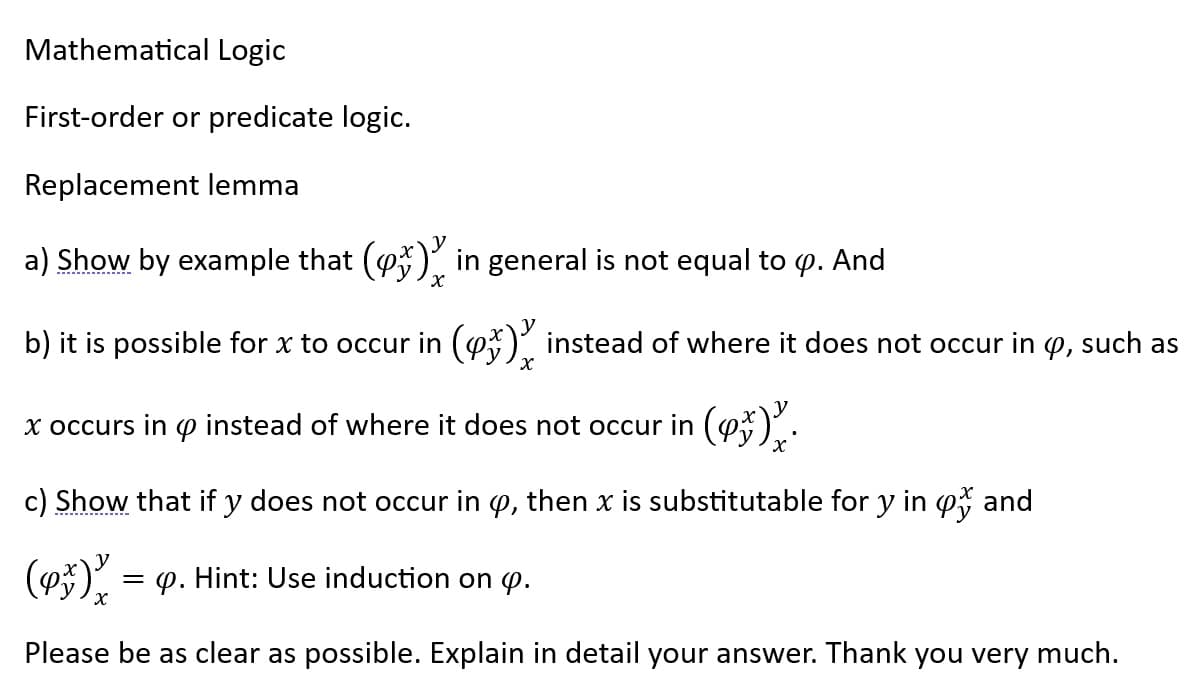 Mathematical Logic
First-order or predicate logic.
Replacement lemma
a) Show by example that (x) in general is not equal to . And
Х
b) it is possible for x to occur in () instead of where it does not occur in , such as
х
x occurs in instead of where it does not occur in ().
c) Show that if y does not occur in y, then x is substitutable for y in o and
(93) = p. Hint: Use induction on .
X
Please be as clear as possible. Explain in detail your answer. Thank you very much.