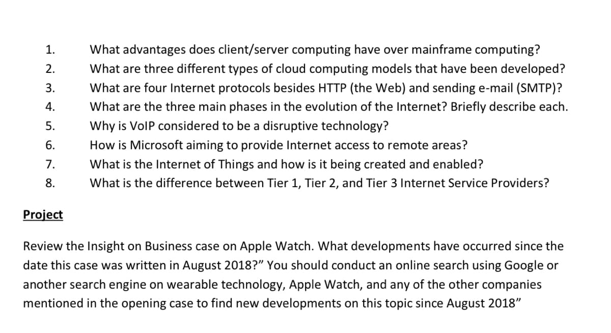 1.
What advantages does client/server computing have over mainframe computing?
2.
What are three different types of cloud computing models that have been developed?
3.
What are four Internet protocols besides HTTP (the Web) and sending e-mail (SMTP)?
4.
What are the three main phases in the evolution of the Internet? Briefly describe each.
5.
Why is VolP considered to be a disruptive technology?
6.
How is Microsoft aiming to provide Internet access to remote areas?
7.
What is the Internet of Things and how is it being created and enabled?
8.
What is the difference between Tier 1, Tier 2, and Tier 3 Internet Service Providers?
Project
Review the Insight on Business case on Apple Watch. What developments have occurred since the
date this case was written in August 2018?" You should conduct an online search using Google or
another search engine on wearable technology, Apple Watch, and any of the other companies
mentioned in the opening case to find new developments on this topic since August 2018"
