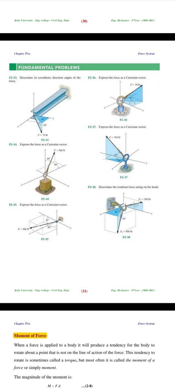 Eng Mechanics-Year-(2016-2017)
Force System
(30)
Kufa University- Eng College-Civil Eng Dept
Chapter Two
FUNDAMENTAL PROBLEMS
F2-13. Determine its coordinate direction angles of the
force.
F=75 lb
12-13
F2-14. Express the force as a Cartesian vector.
F-500 N
12-14
F2-15. Express the force as a Cartesian vector.
F-500 N
F-800 tb
12-18
12-15
Kafa University Eng College Civil Eng Dept
(31)
Eng Mechanics-FYear (2016-2017)
Chapter Two
Force System
Moment of Force
When a force is applied to a body it will produce a tendency for the body to
rotate about a point that is not on the line of action of the force. This tendency to
rotate is sometimes called a torque, but most often it is called the moment of a
force or simply moment.
The magnitude of the moment is:
M = Fd
...(2-8)
12-16. Express the force as a Cartesian vector.
F-501b
F2-16
F2-17. Express the force as a Cartesian vector.
F-750 N
F2-17
12-18. Determine the resultant force acting on the hook.
F₁ - 500 tb