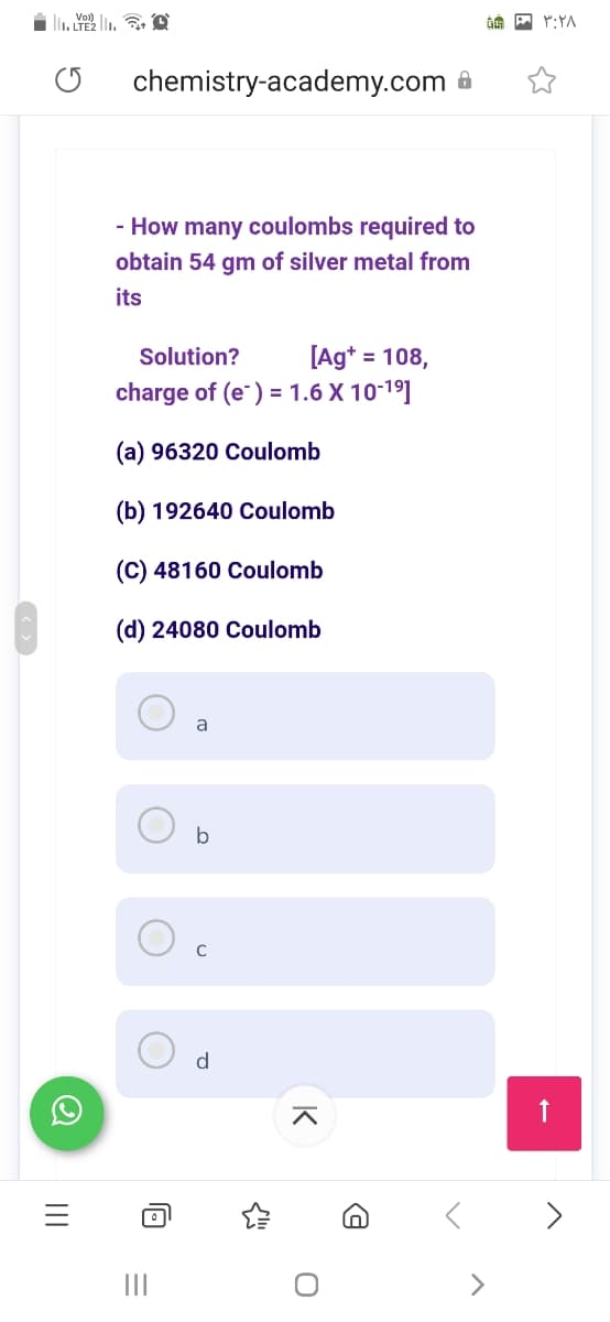 I. Y . , O
chemistry-academy.com 8
- How many coulombs required to
obtain 54 gm of silver metal from
its
[Ag* = 108,
charge of (e) = 1.6 X 10-19]
Solution?
%3D
(a) 96320 Coulomb
(b) 192640 Coulomb
(C) 48160 Coulomb
(d) 24080 Coulomb
a
C
d.
>
K
II
