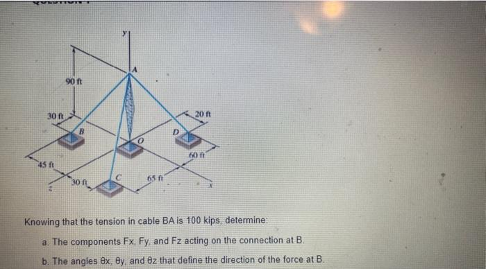 QUEUTT
30 ft
45 ft
90 ft
B
65 ft
20 ft
60 ft
Knowing that the tension in cable BA is 100 kips, determine:
a. The components Fx, Fy, and Fz acting on the connection at B.
b. The angles ex, By, and 8z that define the direction of the force at B.