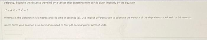 Velocity. Suppose the distance travelled by a tanker ship departing from port is given implicitly by the equation
2-4st-75³-0
Where s is the distance in kilometres and it is time in seconds (s). Use implicit differentiation to calculate the velocity of the ship when s= 40 and 14 seconds.
Note: Enter your solution as a decimal rounded to four (4) decimal places without units.