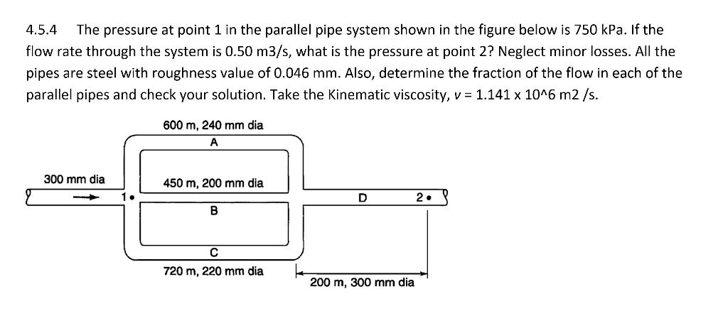 4.5.4 The pressure at point 1 in the parallel pipe system shown in the figure below is 750 kPa. If the
flow rate through the system is 0.50 m3/s, what is the pressure at point 2? Neglect minor losses. All the
pipes are steel with roughness value of 0.046 mm. Also, determine the fraction of the flow in each of the
parallel pipes and check your solution. Take the Kinematic viscosity, v = 1.141 x 10^6 m2 /s.
300 mm dia
1.
600 m, 240 mm dia
A
450 m, 200 mm dia
B
C
720 m, 220 mm dia
D
200 m, 300 mm dia
2.