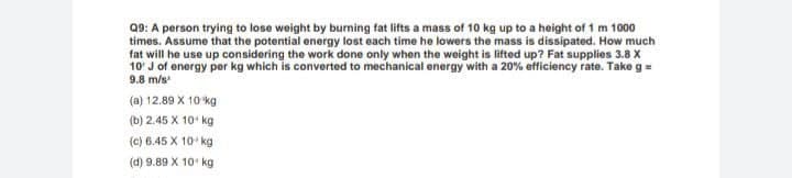 Q9: A person trying to lose weight by burning fat lifts a mass of 10 kg up to a height of 1 m 1000
times. Assume that the potential energy lost each time he lowers the mass is dissipated. How much
fat will he use up considering the work done only when the weight is lifted up? Fat supplies 3.8 X
10' J of energy per kg which is converted to mechanical energy with a 20% efficiency rate. Takeg=
9.8 m/s
(a) 12.89 X 10 kg
(b) 2.45 X 10 kg
(c) 6.45 X 10 kg
(d) 9.89 X 10 kg
