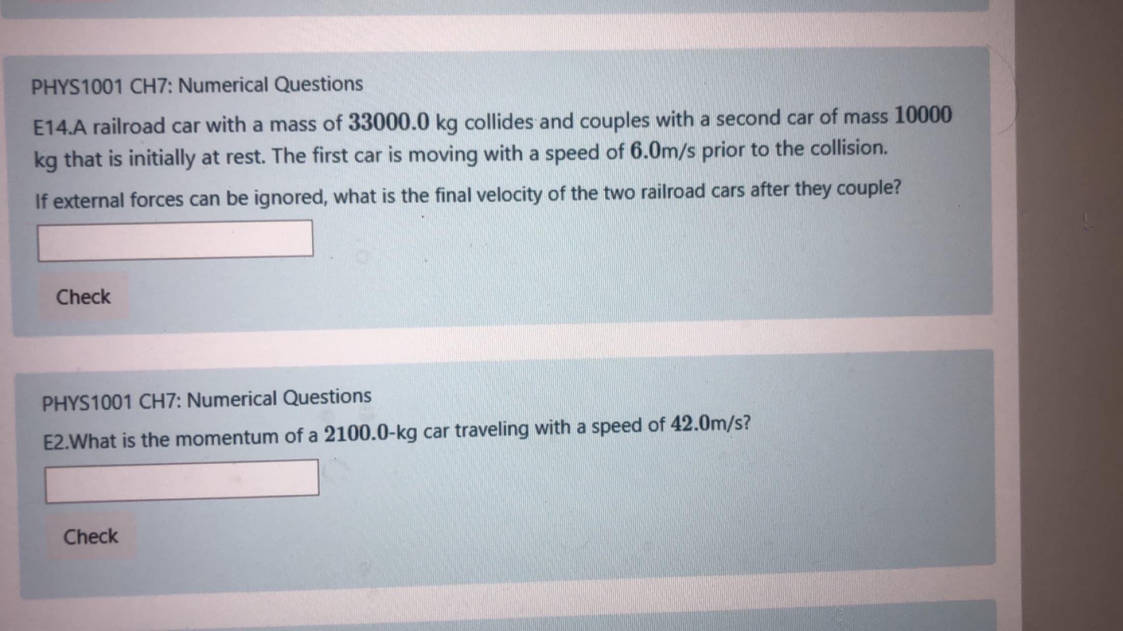PHYS1001 CH7: Numerical Questions
E14.A railroad car with a mass of 33000.0 kg collides and couples with a second car of mass 10000
kg that is initially at rest. The first car is moving with a speed of 6.0m/s prior to the collision.
If external forces can be ignored, what is the final velocity of the two railroad cars after they couple?
Check
PHYS1001 CH7: Numerical Questions
E2.What is the momentum of a 2100.0-kg car traveling with a speed of 42.0m/s?
Check
