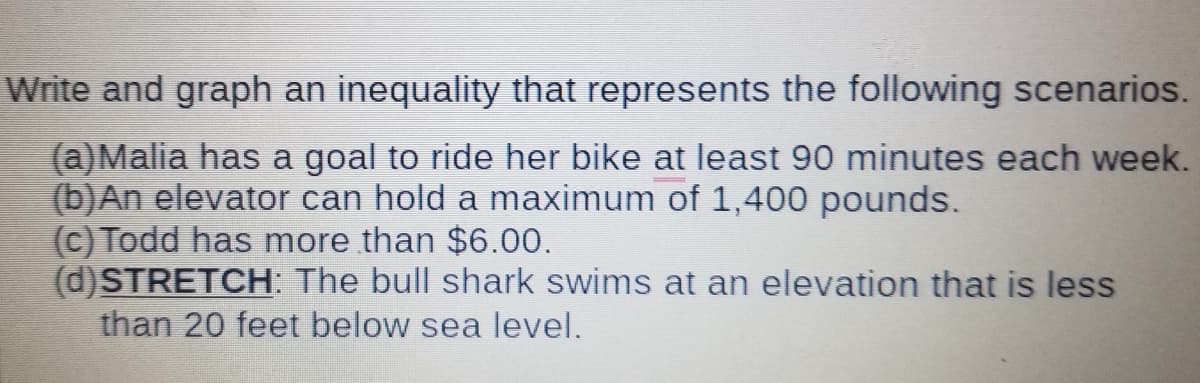 Write and graph an inequality that represents the following scenarios.
(a)Malia has a goal to ride her bike at least 90 minutes each week.
(b)An elevator can hold a maximum of 1,400 pounds.
(c) Todd has more than $6.00.
(d)STRETCH: The bull shark swims at an elevation that is less
than 20 feet below sea level.
