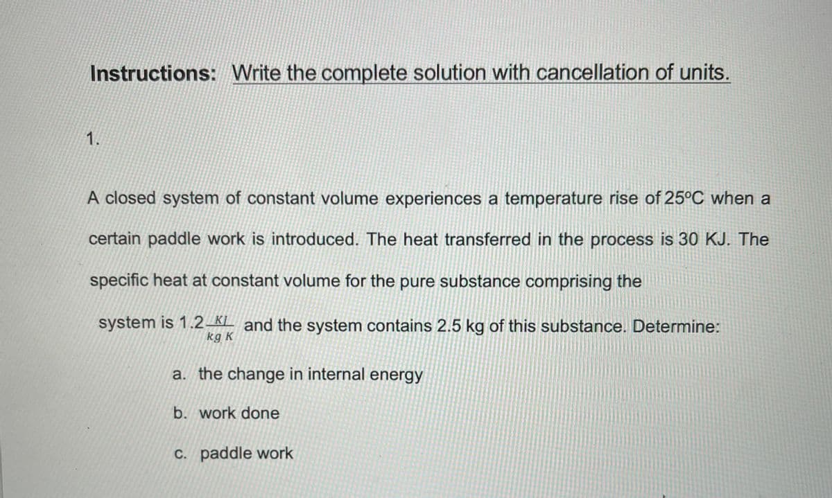 Instructions: Write the complete solution with cancellation of units.
1.
A closed system of constant volume experiences a temperature rise of 25°C when a
certain paddle work is introduced. The heat transferred in the process is 30 KJ. The
specific heat at constant volume for the pure substance comprising the
system is 1.2_KL and the system contains 2.5 kg of this substance. Determine:
kg K
a. the change in internal energy
b. work done
C. paddle work
