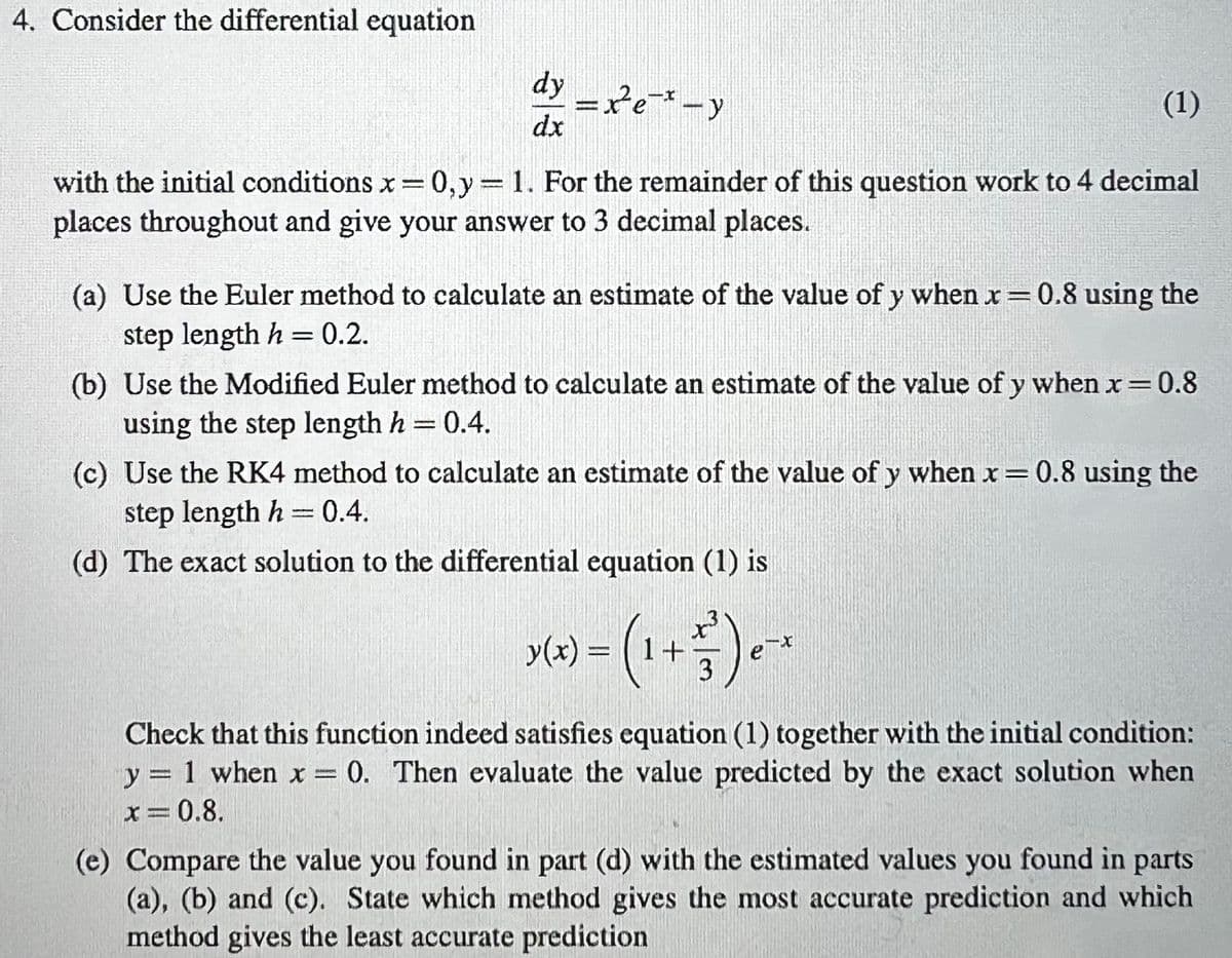 4. Consider the differential equation
dy - xe-*-y
dx
with the initial conditions x=0, y = 1. For the remainder of this question work to 4 decimal
places throughout and give your answer to 3 decimal places.
(1)
(a) Use the Euler method to calculate an estimate of the value of y when x = 0.8 using the
step length h = 0.2.
(b) Use the Modified Euler method to calculate an estimate of the value of y when x = 0.8
using the step length h = 0.4.
(c) Use the RK4 method to calculate an estimate of the value of y when x = 0.8 using the
step length h = 0.4.
(d) The exact solution to the differential equation (1) is
x(x) = (1 + 5/17) ²
3
ex
Check that this function indeed satisfies equation (1) together with the initial condition:
y = 1 when x = 0. Then evaluate the value predicted by the exact solution when
x=0.8.
(e) Compare the value you found in part (d) with the estimated values you found in parts
(a), (b) and (c). State which method gives the most accurate prediction and which
method gives the least accurate prediction