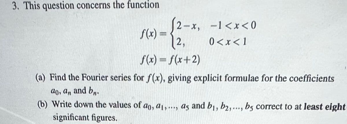 3. This question concerns the function
(2-x, -1<x<0
2,
0<x< 1
f(x) = f(x+2)
(a) Find the Fourier series for f(x), giving explicit formulae for the coefficients
ao, an and bn.
f(x) =
(b) Write down the values of ao, a1,..., as and bi, b2,..., bs correct to at least eight
significant figures.