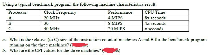 Using a typical benchmark program, the following machine characteristics result:
Clock Frequency
Performance
Processor
CPU Time
A
20 MHz
8x seconds
4 MIPS
8 MIPS
20 MIPS
30
4x seconds
C
40 MHz
x seconds
a. What is the relative (to C) size of the instruction count of machines A and B for the benchmark program
running on the three machines? (
b. What are the CPI values for the three machines?
