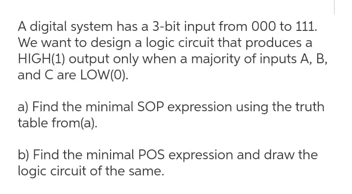 A digital system has a 3-bit input from 000 to 111.
We want to design a logic circuit that produces a
HIGH(1) output only when a majority of inputs A, B,
and C are LOW(0).
a) Find the minimal SOP expression using the truth
table from(a).
b) Find the minimal POS expression and draw the
logic circuit of the same.
