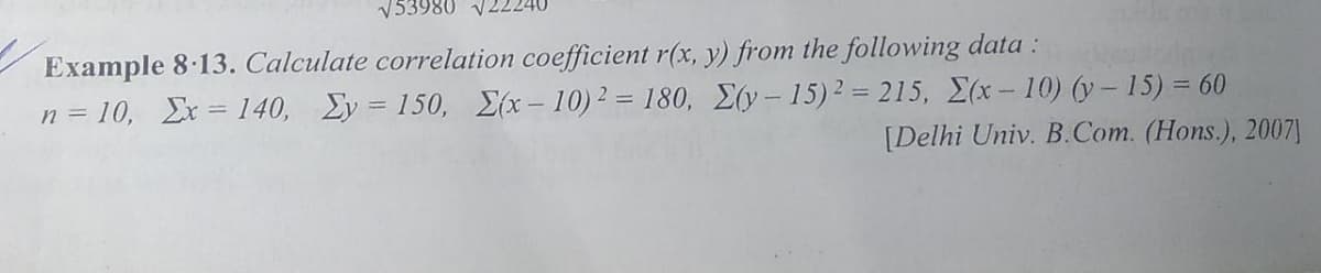 V53980 V2
Example 8.13. Calculate correlation coefficient r(x, y) from the following data :
n = 10, Ex = 140, Ey = 150, {(x-10)2 = 180, E(y-15)2 = 215, E(x-10) (y- 15) = 60
[Delhi Univ. B.Com. (Hons.), 2007]
