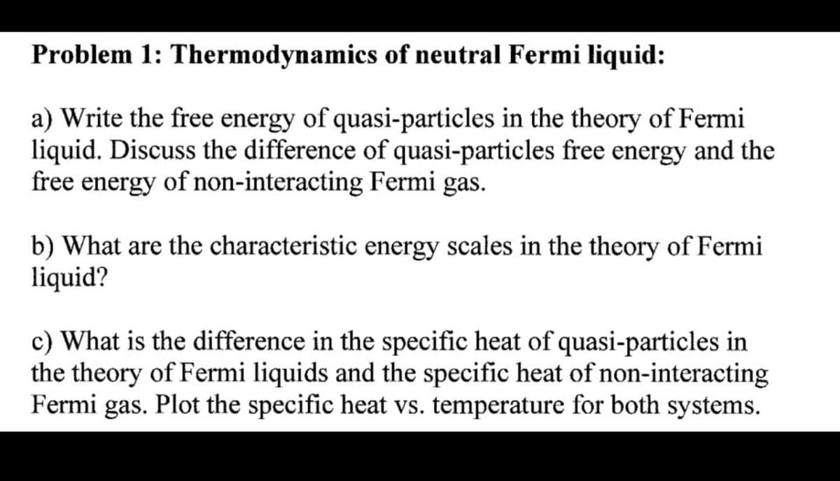 Problem 1: Thermodynamics of neutral Fermi liquid:
a) Write the free energy of quasi-particles in the theory of Fermi
liquid. Discuss the difference of quasi-particles free energy and the
free energy of non-interacting Fermi gas.
b) What are the characteristic energy scales in the theory of Fermi
liquid?
c) What is the difference in the specific heat of quasi-particles in
the theory of Fermi liquids and the specific heat of non-interacting
Fermi gas. Plot the specific heat vs. temperature for both systems.
