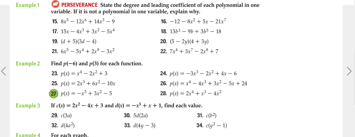 P PERSEVERANCE State the degree and leading coefficient of each polynomial in one
variable. If it is not a polynomial in one variable, explain why.
Example 1
15. 8x5 – 12x6 + 14x³ – 9
16. —12 — 8х2 + 5х — 21х7
17. 15х — 4х3 + 3х2 — 5х4
18. 1363 – 9b + 3b5 – 18
19. (d + 5)(3d – 4)
20. (5 — 2у)(4 + Зу)
21. бх5 — 5х4 + 2x9 — Зx2
22. 7x4 + 3x7 – 2x8 + 7
Example 2
Find p(-6) and p(3) for each function.
23. p(x) = x4 – 2x² + 3
24. p(x) — — Зх3 — 2х2 + 4х — 6
25. p(x) = 2x³ + 6x² – 10x
26. p(x) = x4 – 4x3 + 3x? – 5x + 24
27 p(x) = -x³ + 3x² – 5
28. p(x) = 2x4 + x³ – 4x²
Example 3
If c(x) = 2x2 –- 4x + 3 and d(x) = -x + x+1, find each value.
29. с (За)
30. 5d(2a)
31. c(b2)
32. d(4а)
33. d(4y – 3)
34. с(y? — 1)
Example 4
For each graph,
