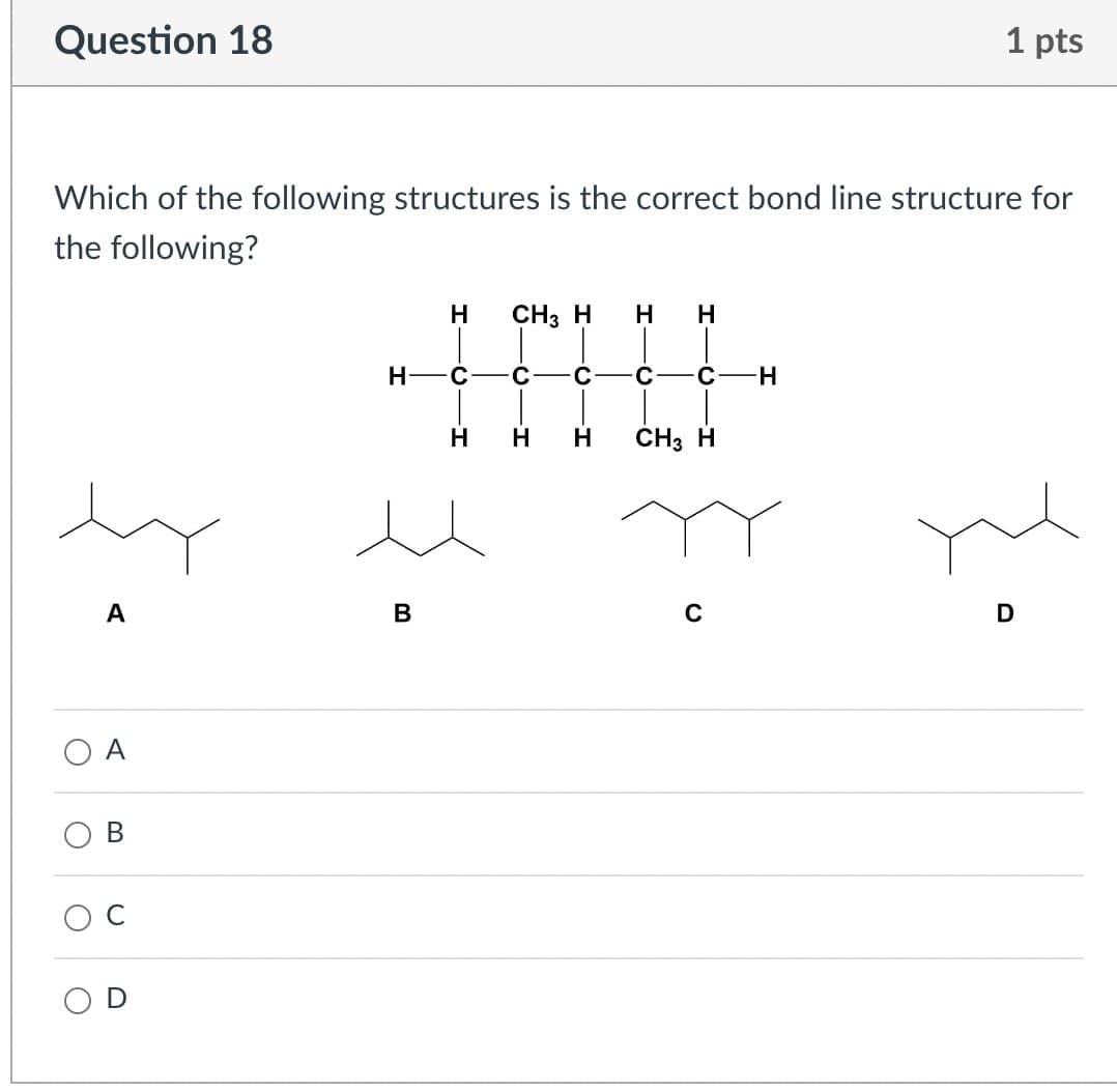 O
C
Question 18
1 pts
Which of the following structures is the correct bond line structure for
the following?
A
B
H
CH3 H
H
H
H
C
C
C C-H
H
H
H
CH3 H
A
B
C
D