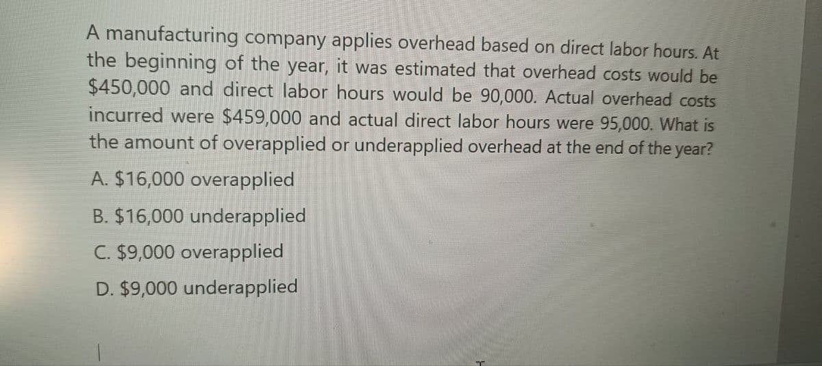 A manufacturing company applies overhead based on direct labor hours. At
the beginning of the year, it was estimated that overhead costs would be
$450,000 and direct labor hours would be 90,000. Actual overhead costs
incurred were $459,000 and actual direct labor hours were 95,000. What is
the amount of overapplied or underapplied overhead at the end of the year?
A. $16,000 overapplied
B. $16,000 underapplied
C. $9,000 overapplied
D. $9,000 underapplied