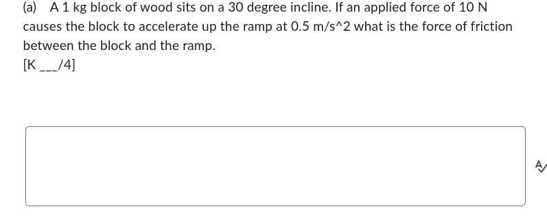 (a) A 1 kg block of wood sits on a 30 degree incline. If an applied force of 10 N
causes the block to accelerate up the ramp at 0.5 m/s^2 what is the force of friction
between the block and the ramp.
[K___/4]
A