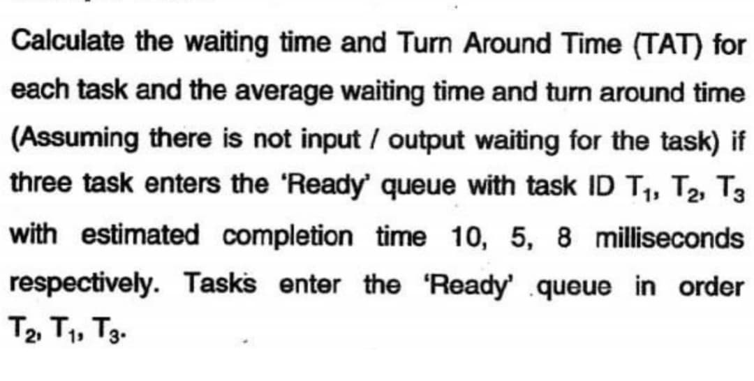 Calculate the waiting time and Turn Around Time (TAT) for
each task and the average waiting time and turn around time
(Assuming there is not input/output waiting for the task) if
three task enters the 'Ready' queue with task ID T₁, T₂, T3
with estimated completion time 10, 5, 8 milliseconds
respectively. Tasks enter the 'Ready' queue in order
Т2, Т1, Т3.