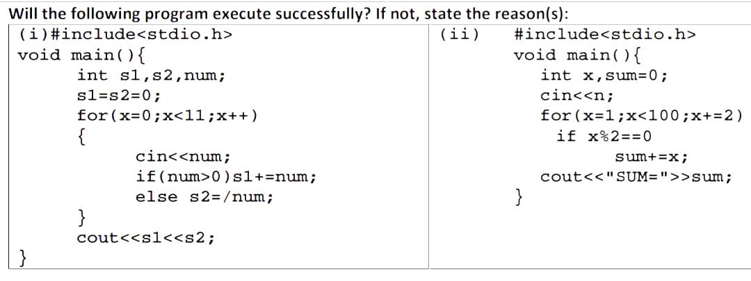 Will the following program execute successfully? If not, state the reason(s):
(i) #include<stdio.h>
(ii)
void main() {
int s1, s2, num;
s1=s2=0;
for (x=0; x<11; x++)
{
}
cin<<num;
if (num>0) s1+= num;
else s2=/num;
cout<<s1<<s2;
#include<stdio.h>
void main() {
int x, sum=0;
cin<<n;
}
for (x=1;x<100 ; x+= 2)
if x%2==0
sum+=x;
cout<<"SUM=">>Sum;