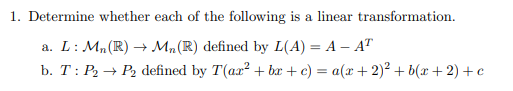 1. Determine whether each of the following is a linear transformation.
a. L: Mn (R) → Mn(R) defined by L(A) = A - AT
b. T: P₂ → P₂ defined by T(ar²+bx+c)=
a(x + 2)² + b(x+2)+c