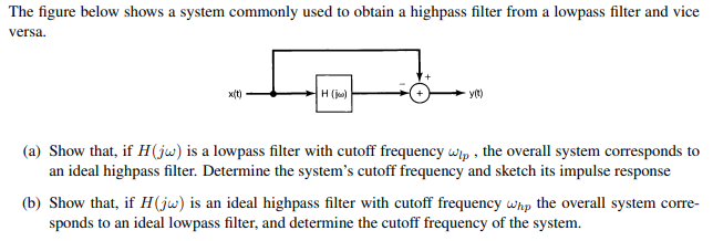 The figure below shows a system commonly used to obtain a highpass filter from a lowpass filter and vice
versa.
x(t)
Ho
y(t)
(a) Show that, if H (jw) is a lowpass filter with cutoff frequency wip, the overall system corresponds to
an ideal highpass filter. Determine the system's cutoff frequency and sketch its impulse response
(b) Show that, if H (jw) is an ideal highpass filter with cutoff frequency whp the overall system corre-
sponds to an ideal lowpass filter, and determine the cutoff frequency of the system.