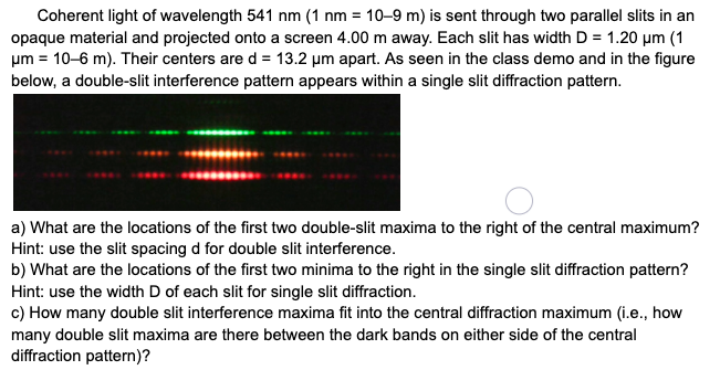 Coherent light of wavelength 541 nm (1 nm = 10–9 m) is sent through two parallel slits in an
opaque material and projected onto a screen 4.00 m away. Each slit has width D = 1.20 µm (1
um = 10-6 m). Their centers are d= 13.2 um apart. As seen in the class demo and in the figure
below, a double-slit interference pattern appears within a single slit diffraction pattern.
a) What are the locations of the first two double-slit maxima to the right of the central maximum?
Hint: use the slit spacing d for double slit interference.
b) What are the locations of the first two minima to the right in the single slit diffraction pattern?
Hint: use the width D of each slit for single slit diffraction.
c) How many double slit interference maxima fit into the central diffraction maximum (i.e., how
many double slit maxima are there between the dark bands on either side of the central
diffraction pattern)?
