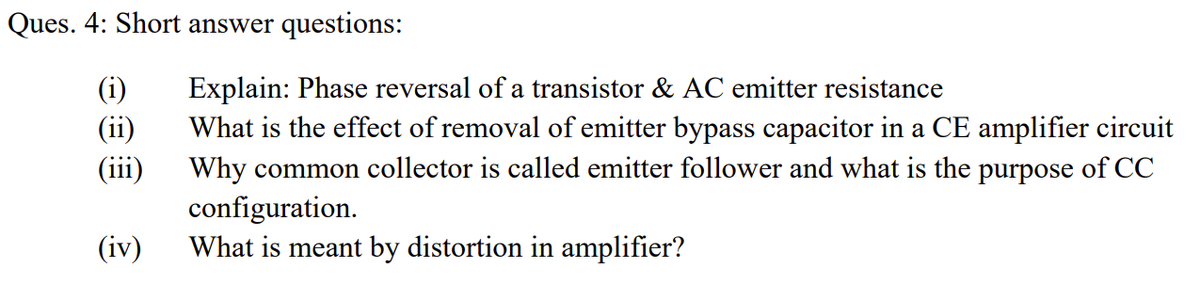 Ques. 4: Short answer questions:
(i)
(ii)
(iii)
Explain: Phase reversal of a transistor & AC emitter resistance
What is the effect of removal of emitter bypass capacitor in a CE amplifier circuit
Why common collector is called emitter follower and what is the purpose of CC
configuration.
What is meant by distortion in amplifier?
(iv)
