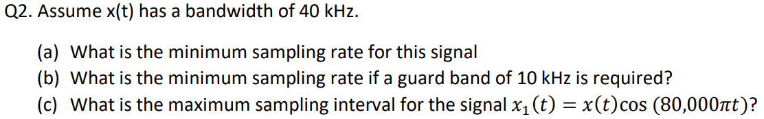 Q2. Assume x(t) has a bandwidth of 40 kHz.
(a) What is the minimum sampling rate for this signal
(b) What is the minimum sampling rate if a guard band of 10 kHz is required?
(c) What is the maximum sampling interval for the signal x₁ (t) = x(t)cos (80,000nt)?